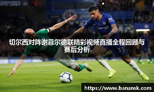 切尔西对阵谢菲尔德联精彩视频直播全程回顾与赛后分析
